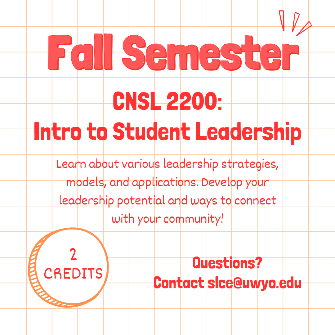 Fall Semester. CNSL 2200: Intro to Student Leadership. Learn about various leadership strategies, models, and applications. Develop your leadership potential and ways to connect with your community! 2 credits. Questions? Contact slce@uwyo.edu.
