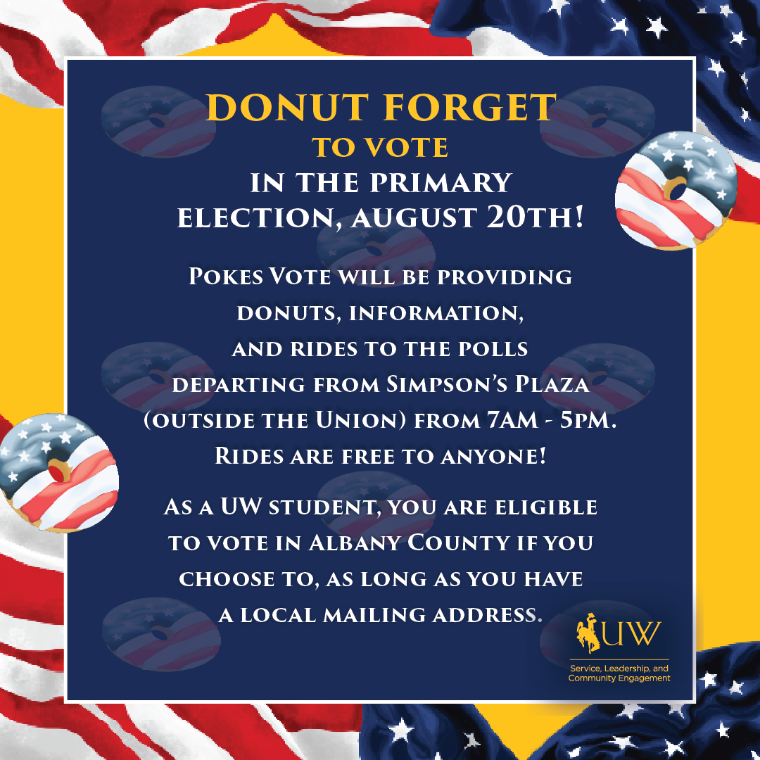 Donut Forget to Vote in the Primary Election, August 20th! Pokes Vote will be providing donuts, information, and rides to the polls departing from simpson's plaza (outside the Union) from 7 AM - 5 PM. Rides are free to Anyone! As a UW Student, you are eligible to vote in Albany County if you choose to, as long as you have a local mailing address