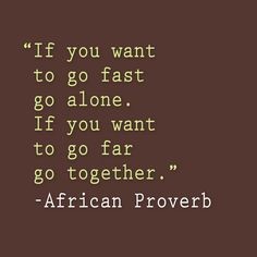 "If you want to go first go alone. If you want to go far go together." - African Proverb