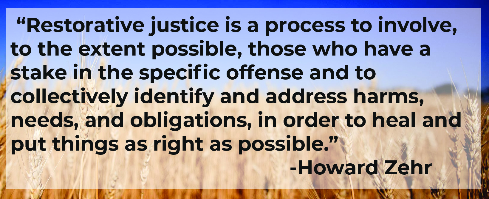  “Restorative justice is a process to involve, to the extent possible, those who have a stake in the specific offense and to collectively identify and address harms, needs, and obligations, in order to heal and put things as right as possible.”  - Howard Zehr