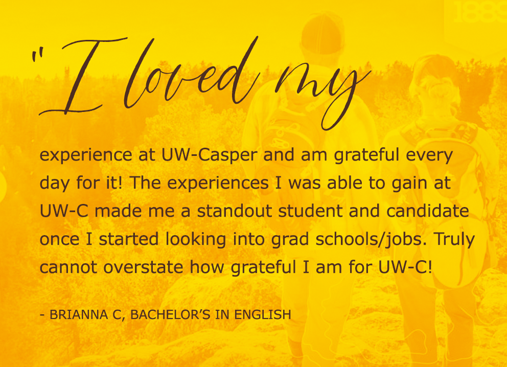 I loved my experience at UW-Casper and am grateful every day for it! The experiences I was able to gain at UW-C made me a standout student and candidate once I started looking into grad schools/jobs. Truly cannot overstate how grateful I am for UW-C!  - Brianna c, bachelor’s in English