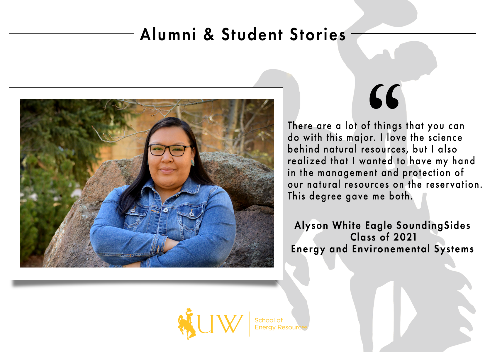 There are a lot of things that you can do with this major. I love the science behind natural resources, but I also realized that I wanted to have my hand in the management and protection of our natural resources on the reservation. This degree gave me both. Alyson White Eagle-SoundingSides | Energy and Environmental Systems